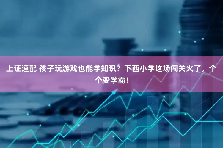 上证速配 孩子玩游戏也能学知识？下西小学这场闯关火了，个个变学霸！