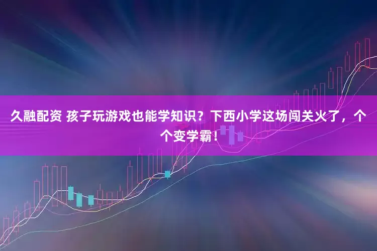 久融配资 孩子玩游戏也能学知识？下西小学这场闯关火了，个个变学霸！