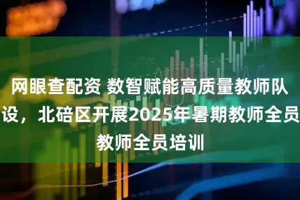 网眼查配资 数智赋能高质量教师队伍建设，北碚区开展2025年暑期教师全员培训