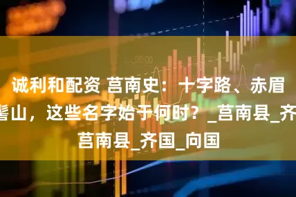 诚利和配资 莒南史：十字路、赤眉山、马髻山，这些名字始于何时？_莒南县_齐国_向国