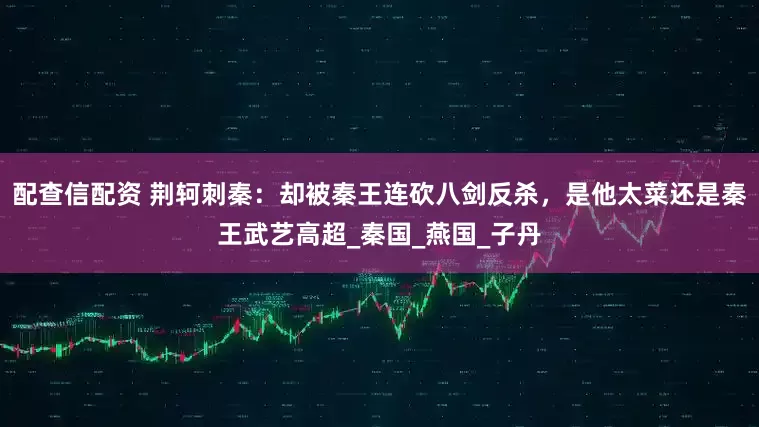配查信配资 荆轲刺秦：却被秦王连砍八剑反杀，是他太菜还是秦王武艺高超_秦国_燕国_子丹