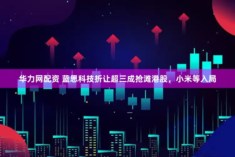 华力网配资 蓝思科技折让超三成抢滩港股，小米等入局