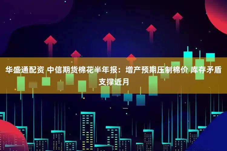 华盛通配资 中信期货棉花半年报：增产预期压制棉价 库存矛盾支撑近月