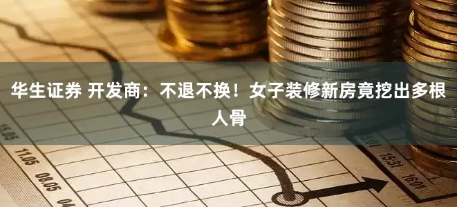 华生证券 开发商：不退不换！女子装修新房竟挖出多根人骨