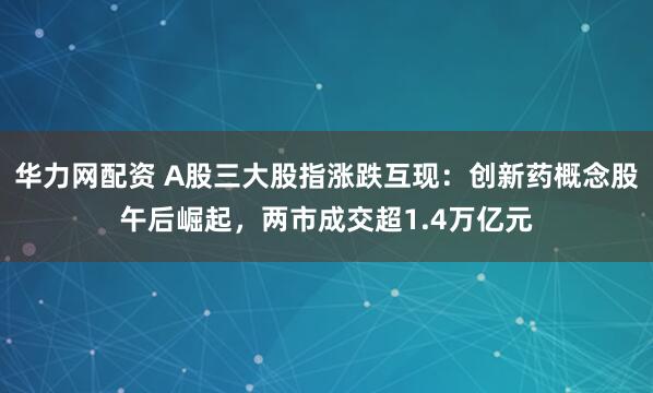 华力网配资 A股三大股指涨跌互现：创新药概念股午后崛起，两市成交超1.4万亿元