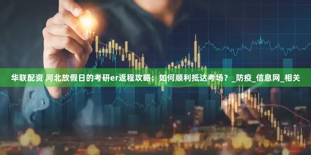 华联配资 河北放假日的考研er返程攻略：如何顺利抵达考场？_防疫_信息网_相关