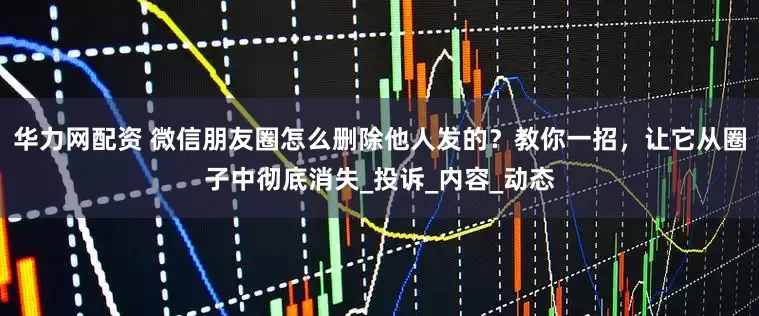华力网配资 微信朋友圈怎么删除他人发的？教你一招，让它从圈子中彻底消失_投诉_内容_动态