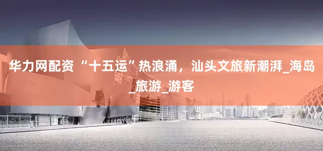 华力网配资 “十五运”热浪涌，汕头文旅新潮湃_海岛_旅游_游客