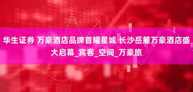 华生证券 万豪酒店品牌首耀星城 长沙岳麓万豪酒店盛大启幕_宾客_空间_万豪旅
