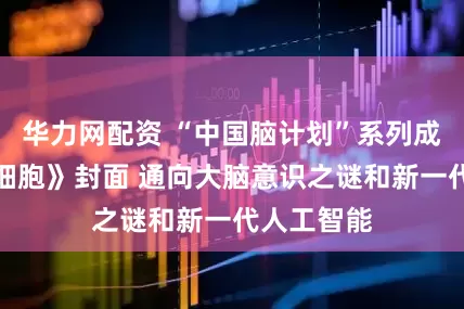 华力网配资 “中国脑计划”系列成果登上《细胞》封面 通向大脑意识之谜和新一代人工智能
