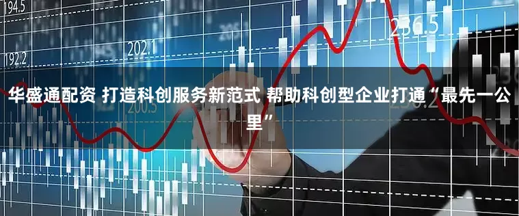 华盛通配资 打造科创服务新范式 帮助科创型企业打通“最先一公里”