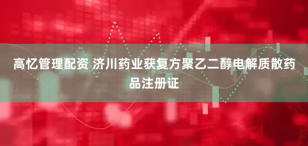 高忆管理配资 济川药业获复方聚乙二醇电解质散药品注册证