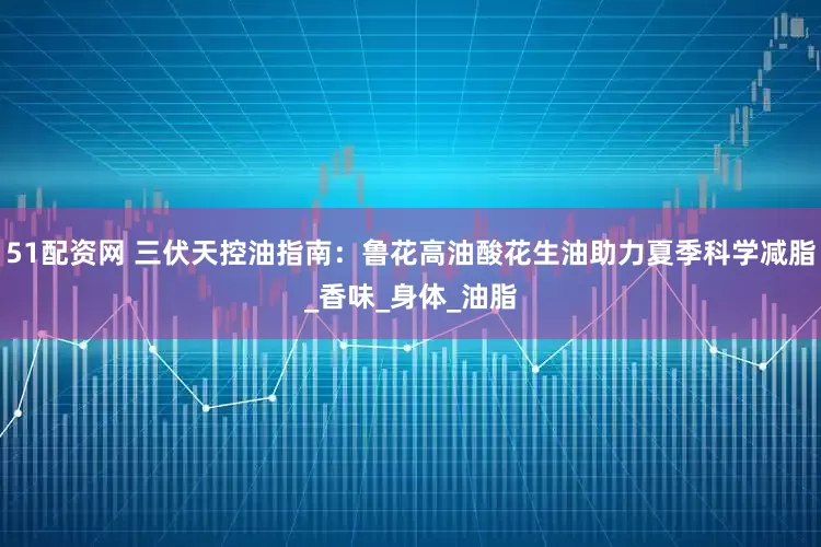 51配资网 三伏天控油指南：鲁花高油酸花生油助力夏季科学减脂_香味_身体_油脂