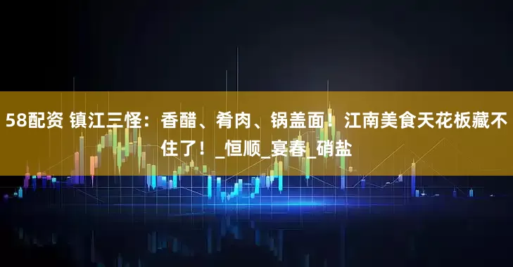 58配资 镇江三怪：香醋、肴肉、锅盖面！江南美食天花板藏不住了！_恒顺_宴春_硝盐