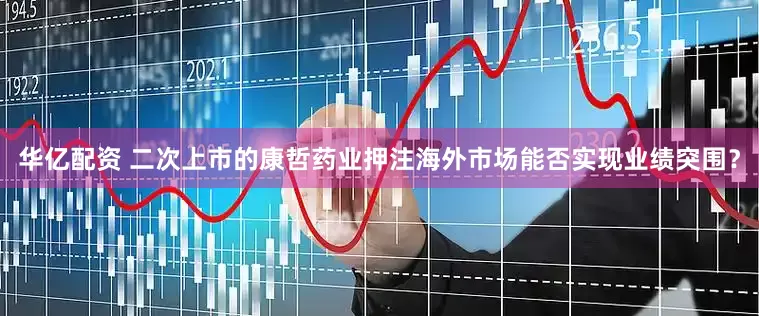 华亿配资 二次上市的康哲药业押注海外市场能否实现业绩突围？
