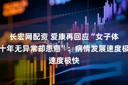 长宏网配资 爱康再回应“女子体检十年无异常却患癌”：病情发展速度极快
