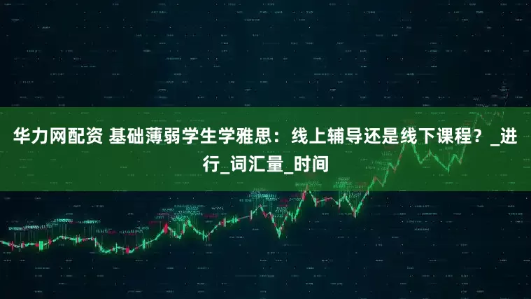 华力网配资 基础薄弱学生学雅思：线上辅导还是线下课程？_进行_词汇量_时间