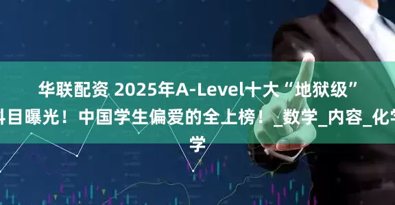 华联配资 2025年A-Level十大“地狱级”科目曝光！中国学生偏爱的全上榜！_数学_内容_化学