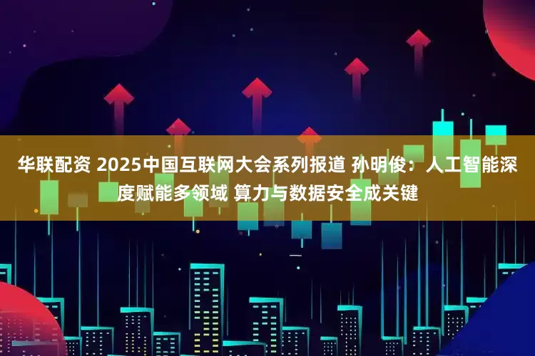 华联配资 2025中国互联网大会系列报道 孙明俊：人工智能深度赋能多领域 算力与数据安全成关键