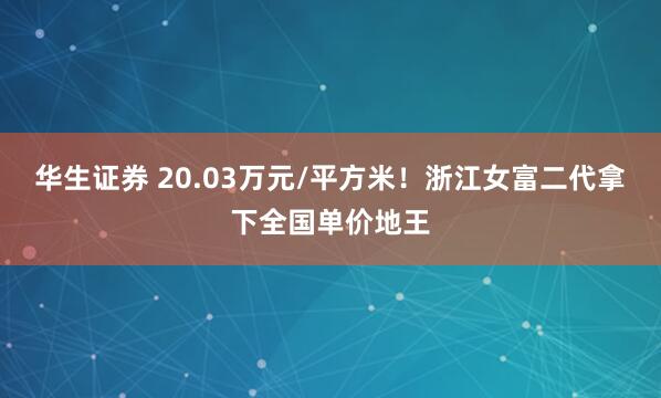 华生证券 20.03万元/平方米！浙江女富二代拿下全国单价地王
