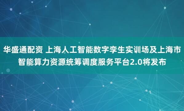 华盛通配资 上海人工智能数字孪生实训场及上海市智能算力资源统筹调度服务平台2.0将发布
