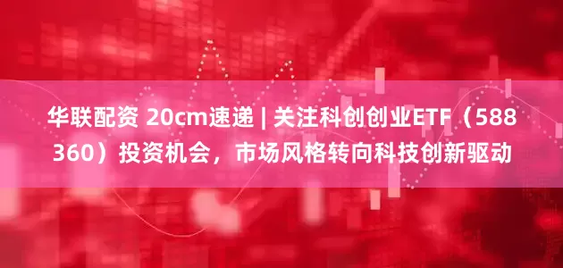 华联配资 20cm速递 | 关注科创创业ETF（588360）投资机会，市场风格转向科技创新驱动