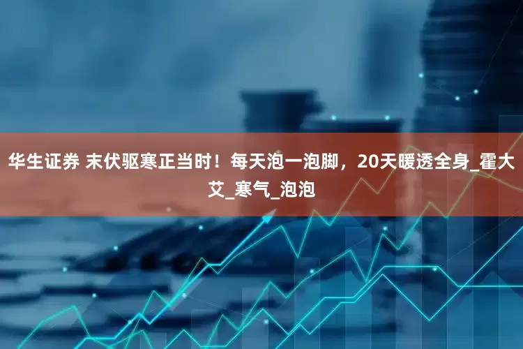 华生证券 末伏驱寒正当时！每天泡一泡脚，20天暖透全身_霍大艾_寒气_泡泡
