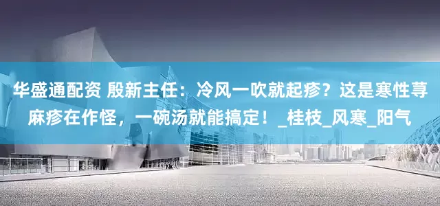 华盛通配资 殷新主任：冷风一吹就起疹？这是寒性荨麻疹在作怪，一碗汤就能搞定！_桂枝_风寒_阳气