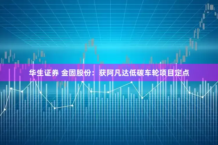 华生证券 金固股份：获阿凡达低碳车轮项目定点