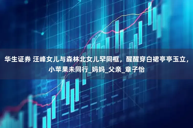 华生证券 汪峰女儿与森林北女儿罕同框，醒醒穿白裙亭亭玉立，小苹果未同行_妈妈_父亲_章子怡