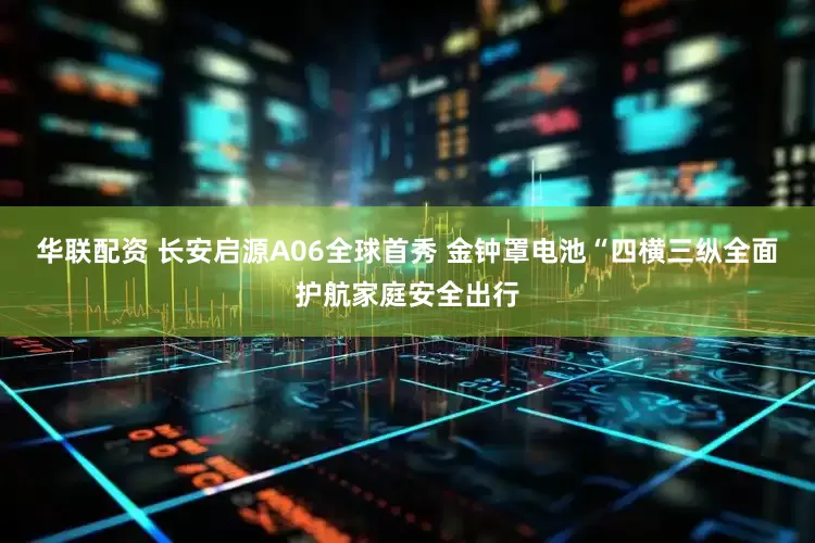 华联配资 长安启源A06全球首秀 金钟罩电池“四横三纵全面护航家庭安全出行