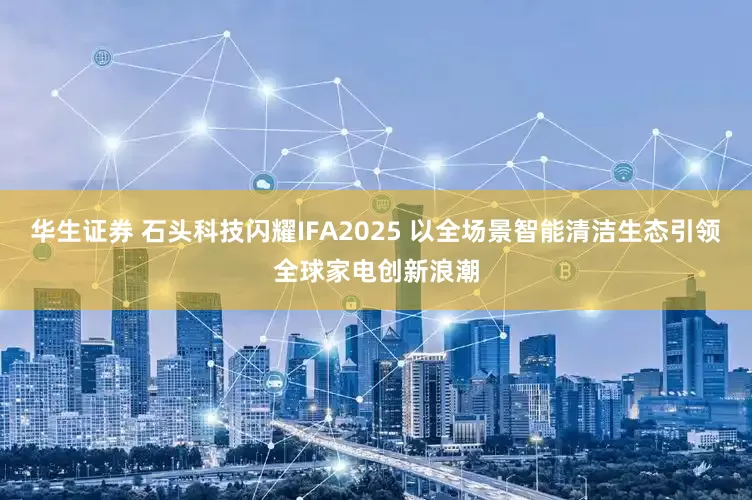 华生证券 石头科技闪耀IFA2025 以全场景智能清洁生态引领全球家电创新浪潮