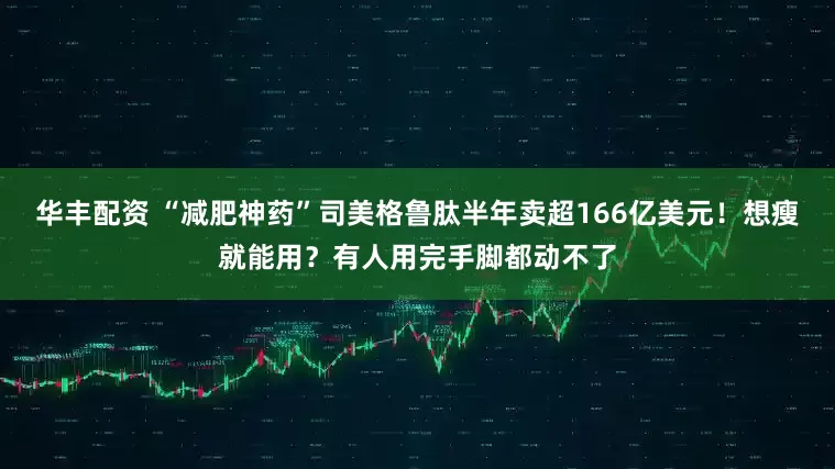华丰配资 “减肥神药”司美格鲁肽半年卖超166亿美元！想瘦就能用？有人用完手脚都动不了