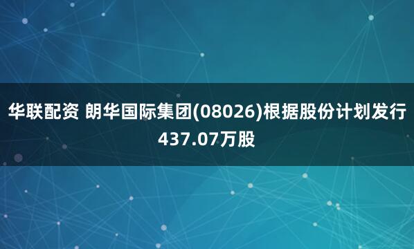 华联配资 朗华国际集团(08026)根据股份计划发行437.07万股