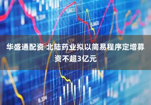 华盛通配资 北陆药业拟以简易程序定增募资不超3亿元