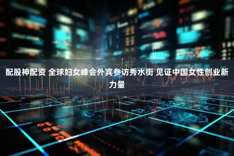 配股神配资 全球妇女峰会外宾参访秀水街 见证中国女性创业新力量