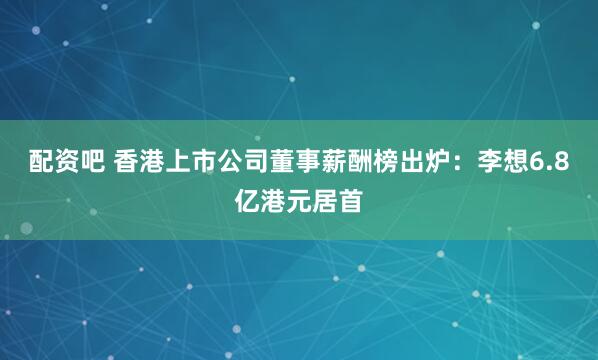 配资吧 香港上市公司董事薪酬榜出炉：李想6.8亿港元居首