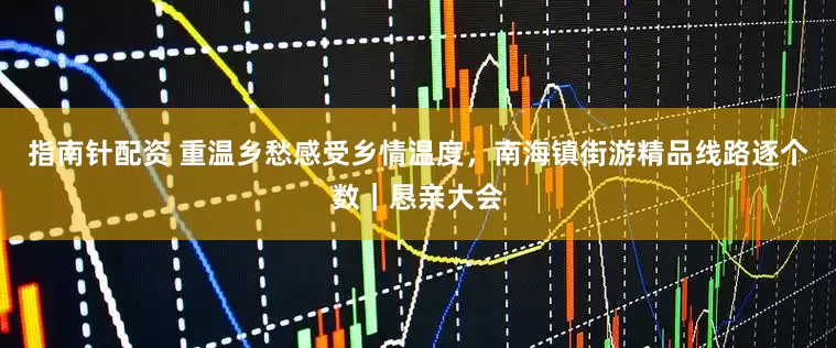 指南针配资 重温乡愁感受乡情温度，南海镇街游精品线路逐个数｜恳亲大会