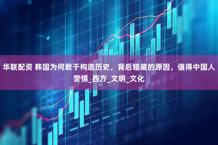 华联配资 韩国为何敢于构造历史，背后暗藏的原因，值得中国人警惕_西方_文明_文化