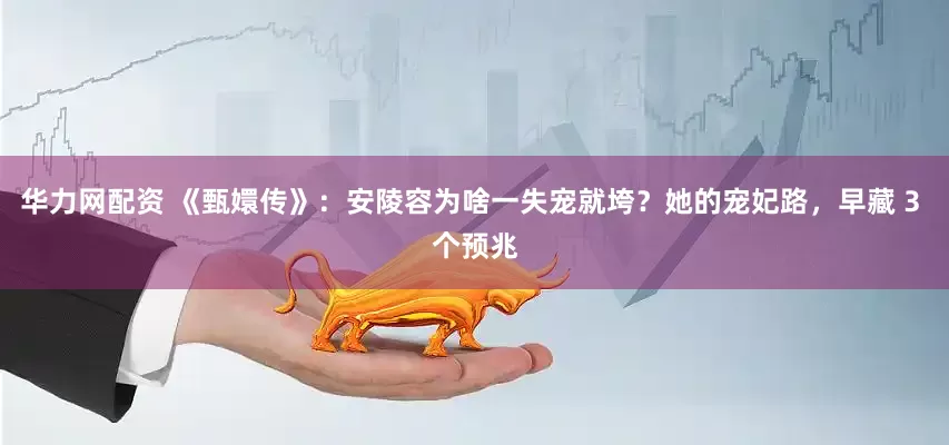华力网配资 《甄嬛传》：安陵容为啥一失宠就垮？她的宠妃路，早藏 3 个预兆