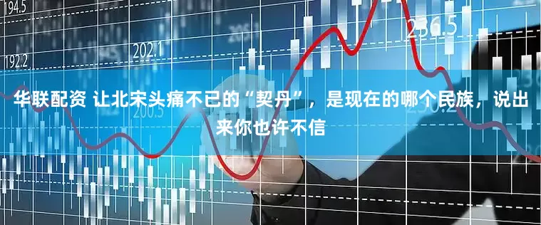 华联配资 让北宋头痛不已的“契丹”，是现在的哪个民族，说出来你也许不信