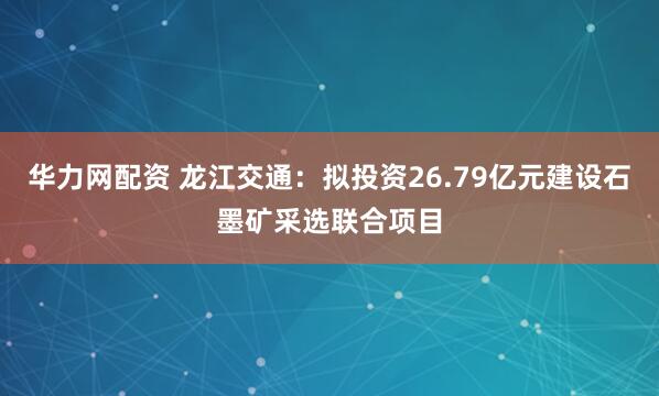 华力网配资 龙江交通：拟投资26.79亿元建设石墨矿采选联合项目