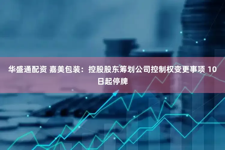 华盛通配资 嘉美包装：控股股东筹划公司控制权变更事项 10日起停牌
