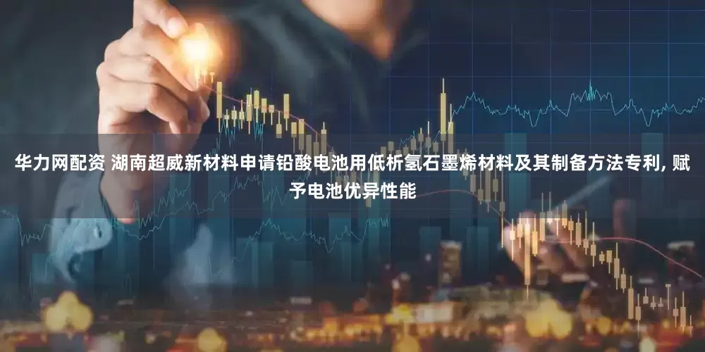 华力网配资 湖南超威新材料申请铅酸电池用低析氢石墨烯材料及其制备方法专利, 赋予电池优异性能