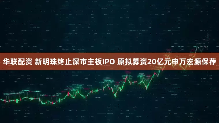 华联配资 新明珠终止深市主板IPO 原拟募资20亿元申万宏源保荐