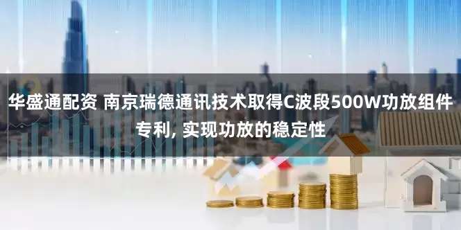 华盛通配资 南京瑞德通讯技术取得C波段500W功放组件专利, 实现功放的稳定性