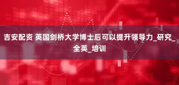 吉安配资 英国剑桥大学博士后可以提升领导力_研究_全英_培训