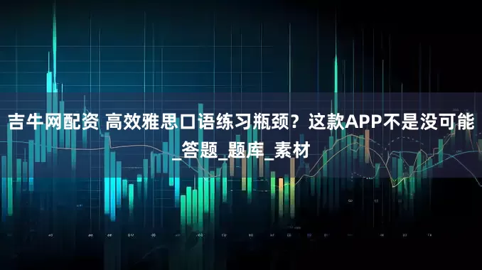 吉牛网配资 高效雅思口语练习瓶颈？这款APP不是没可能_答题_题库_素材