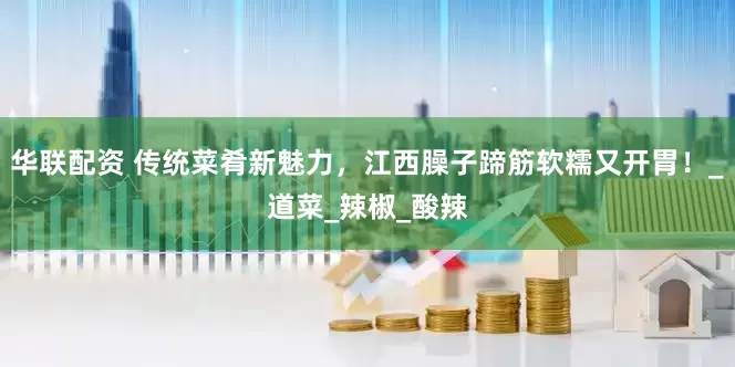 华联配资 传统菜肴新魅力，江西臊子蹄筋软糯又开胃！_道菜_辣椒_酸辣