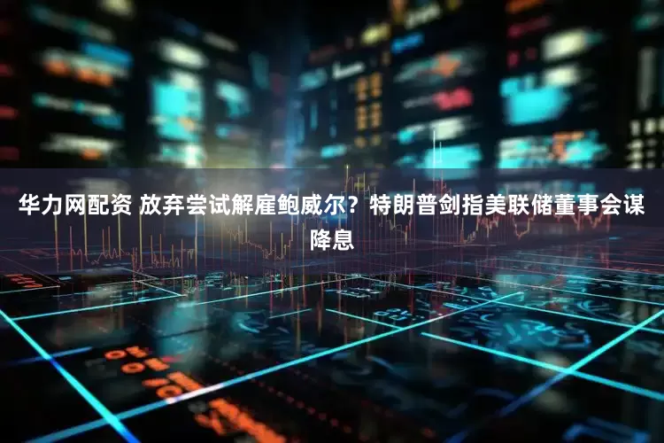 华力网配资 放弃尝试解雇鲍威尔？特朗普剑指美联储董事会谋降息